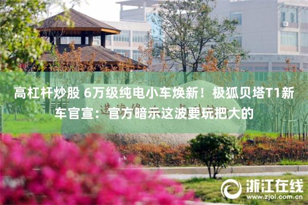 高杠杆炒股 6万级纯电小车焕新！极狐贝塔T1新车官宣：官方暗示这波要玩把大的