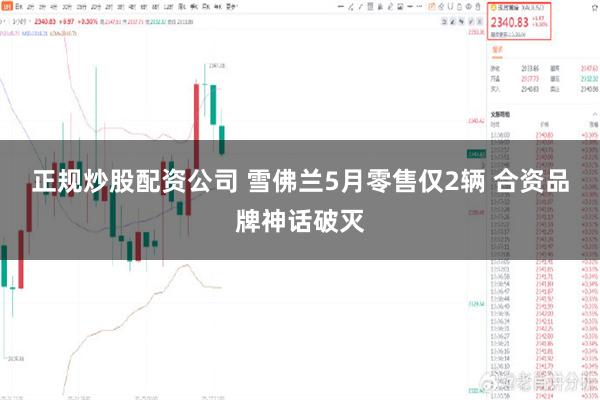 正规炒股配资公司 雪佛兰5月零售仅2辆 合资品牌神话破灭