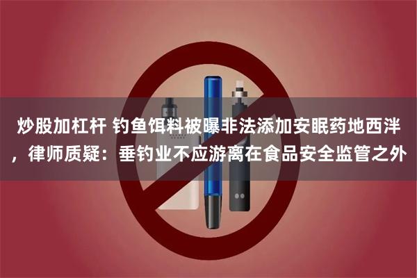 炒股加杠杆 钓鱼饵料被曝非法添加安眠药地西泮，律师质疑：垂钓业不应游离在食品安全监管之外