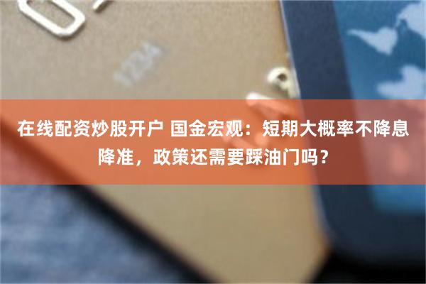 在线配资炒股开户 国金宏观:短期大概率不降息降准,政策还需要踩油门吗?