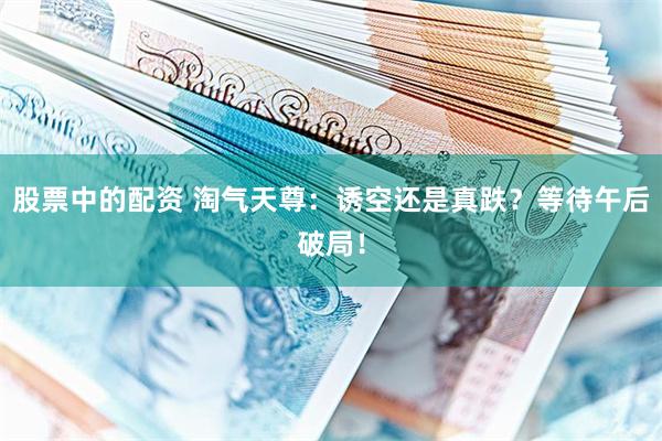 股票中的配资 淘气天尊：诱空还是真跌？等待午后破局！
