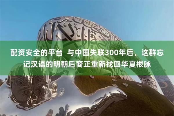 配资安全的平台 与中国失联300年后,这群忘记汉语的明朝后裔正重新找回华夏根脉