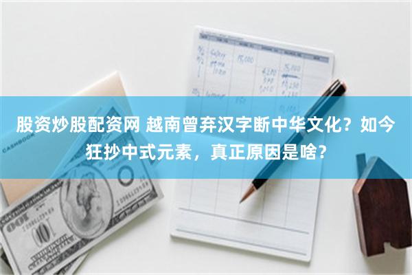 股资炒股配资网 越南曾弃汉字断中华文化？如今狂抄中式元素，真正原因是啥？