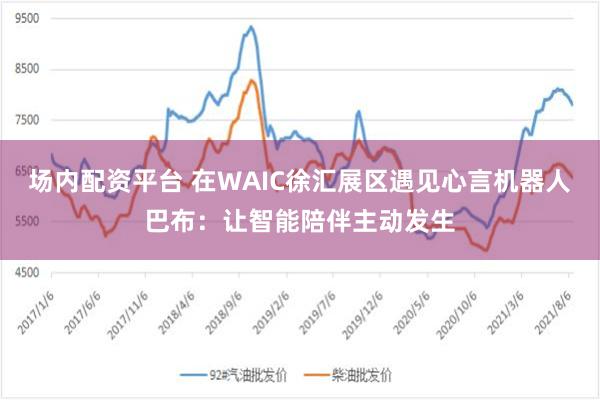 场内配资平台 在WAIC徐汇展区遇见心言机器人巴布：让智能陪伴主动发生