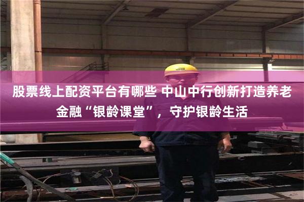 股票线上配资平台有哪些 中山中行创新打造养老金融“银龄课堂”，守护银龄生活