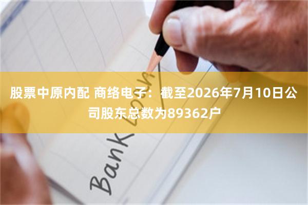 股票中原内配 商络电子：截至2026年7月10日公司股东总数为89362户