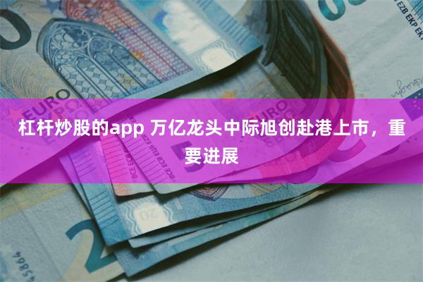 杠杆炒股的app 万亿龙头中际旭创赴港上市，重要进展