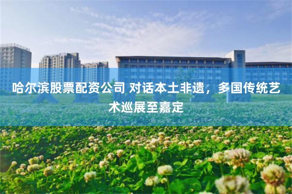 哈尔滨股票配资公司 对话本土非遗，多国传统艺术巡展至嘉定