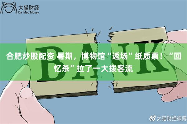 合肥炒股配资 暑期，博物馆“返场”纸质票！“回忆杀”拉了一大拨客流