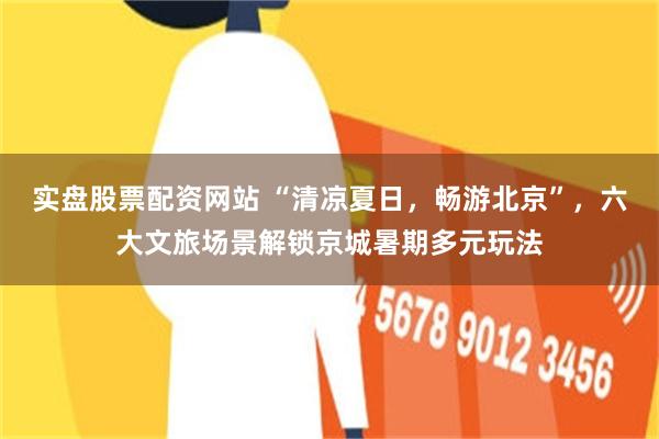 实盘股票配资网站 “清凉夏日,畅游北京”,六大文旅场景解锁京城暑期多元玩法