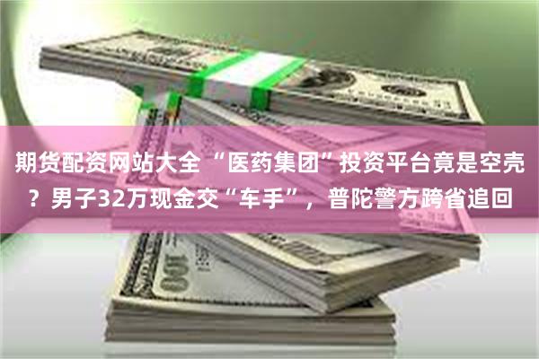 期货配资网站大全 “医药集团”投资平台竟是空壳？男子32万现金交“车手”，普陀警方跨省追回