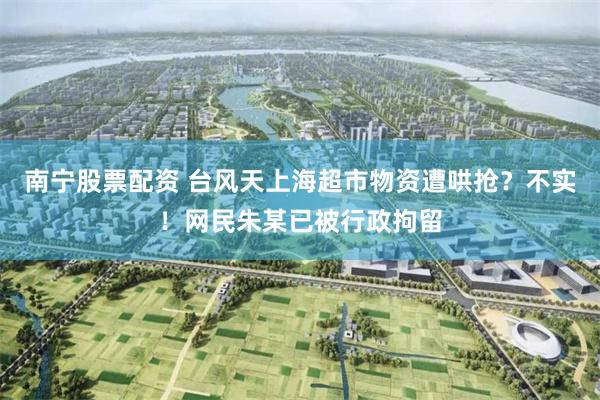 南宁股票配资 台风天上海超市物资遭哄抢？不实！网民朱某已被行政拘留