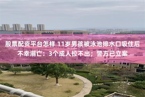 股票配资平台怎样 11岁男孩被泳池排水口吸住后不幸溺亡：3个成人拉不出；警方已立案