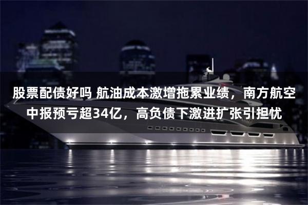 股票配债好吗 航油成本激增拖累业绩，南方航空中报预亏超34亿，高负债下激进扩张引担忧