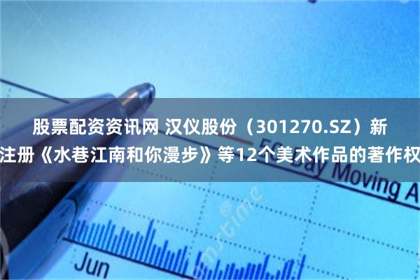 股票配资资讯网 汉仪股份（301270.SZ）新注册《水巷江南和你漫步》等12个美术作品的著作权
