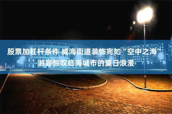 股票加杠杆条件 威海街道装饰宛如“空中之海” 游客惊叹临海城市的夏日浪漫