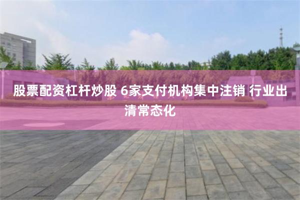 股票配资杠杆炒股 6家支付机构集中注销 行业出清常态化