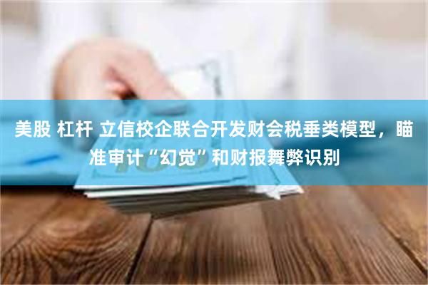 美股 杠杆 立信校企联合开发财会税垂类模型，瞄准审计“幻觉”和财报舞弊识别