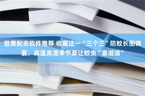 股票配资软件推荐 收藏这一“三个三”防蚊长图锦囊，高温高湿季节莫让蚊虫“喜滋滋”