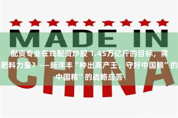 配资专业在线配资炒股 1.45万亿斤的目标，需要怎样的肥料力量？——新洋丰“种出高产王，守好中国粮”的战略应答