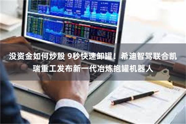 没资金如何炒股 9秒快速卸罐！希迪智驾联合凯瑞重工发布新一代冶炼抱罐机器人