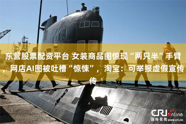 东营股票配资平台 女装商品图惊现“两只半”手臂，网店AI图被吐槽“惊悚”，淘宝：可举报虚假宣传