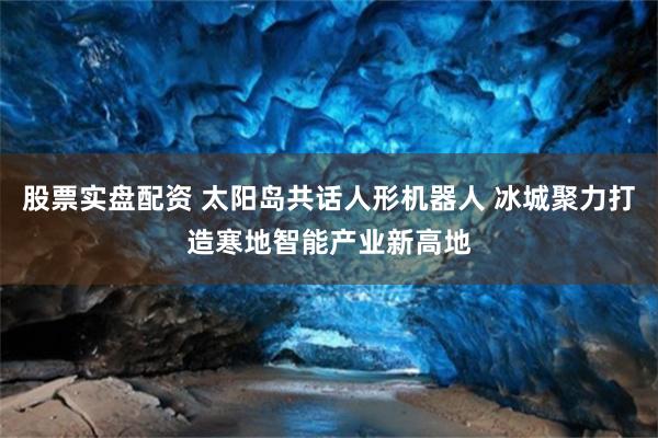 股票实盘配资 太阳岛共话人形机器人 冰城聚力打造寒地智能产业新高地