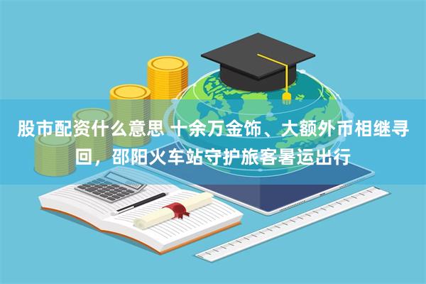 股市配资什么意思 十余万金饰、大额外币相继寻回，邵阳火车站守护旅客暑运出行