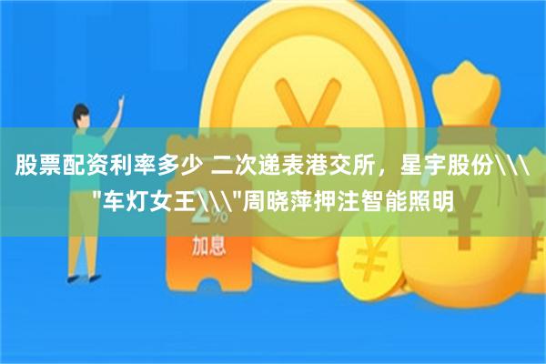 股票配资利率多少 二次递表港交所，星宇股份\＂车灯女王\＂周晓萍押注智能照明