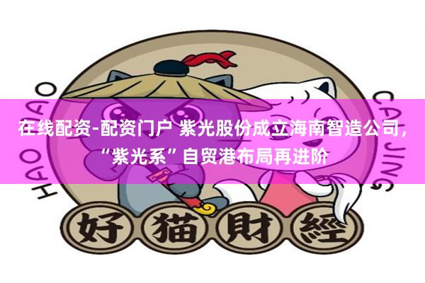 在线配资-配资门户 紫光股份成立海南智造公司，“紫光系”自贸港布局再进阶