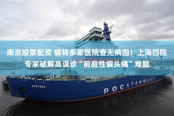 南京股票配资 辗转多家医院查无病因！上海四院专家破解高误诊“前庭性偏头痛”难题