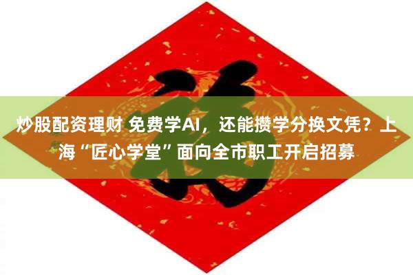 炒股配资理财 免费学AI，还能攒学分换文凭？上海“匠心学堂”面向全市职工开启招募