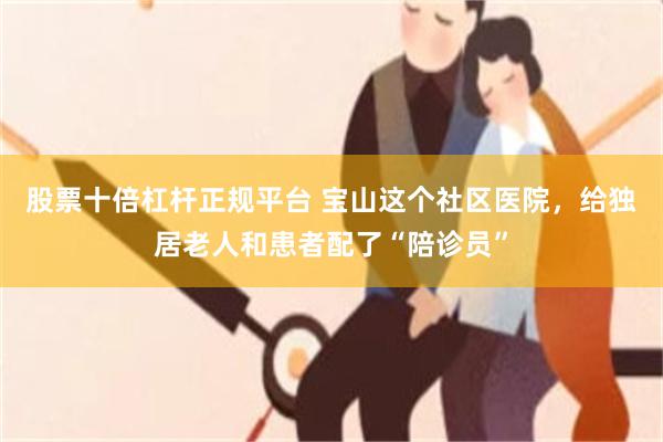 股票十倍杠杆正规平台 宝山这个社区医院，给独居老人和患者配了“陪诊员”