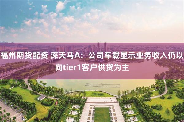 福州期货配资 深天马A：公司车载显示业务收入仍以向tier1客户供货为主