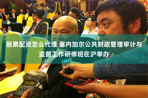股票配资怎么代理 塞内加尔公共财政管理审计与监督工作研修班在沪举办