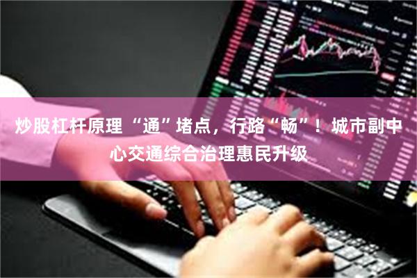 炒股杠杆原理 “通”堵点，行路“畅”！城市副中心交通综合治理惠民升级