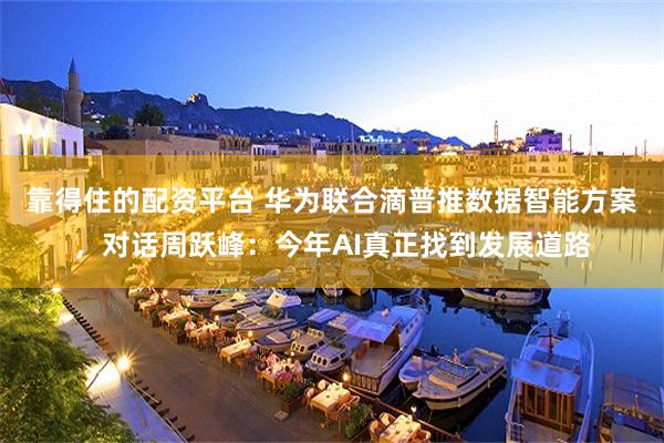 靠得住的配资平台 华为联合滴普推数据智能方案，对话周跃峰：今年AI真正找到发展道路