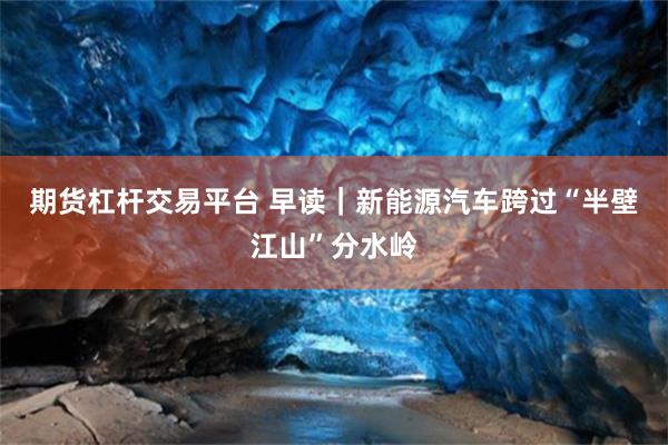 期货杠杆交易平台 早读｜新能源汽车跨过“半壁江山”分水岭
