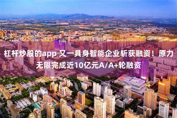 杠杆炒股的app 又一具身智能企业斩获融资！原力无限完成近10亿元A/A+轮融资