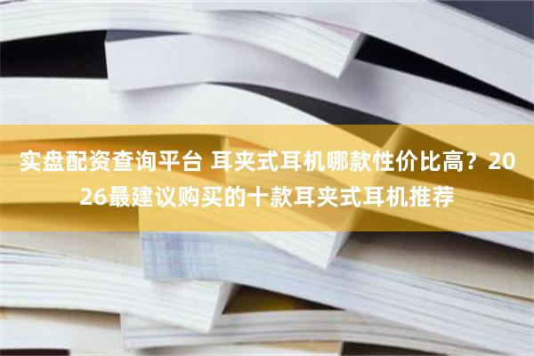 实盘配资查询平台 耳夹式耳机哪款性价比高？2026最建议购买的十款耳夹式耳机推荐
