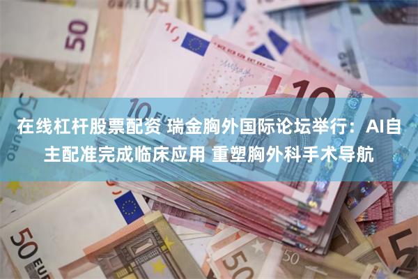 在线杠杆股票配资 瑞金胸外国际论坛举行：AI自主配准完成临床应用 重塑胸外科手术导航