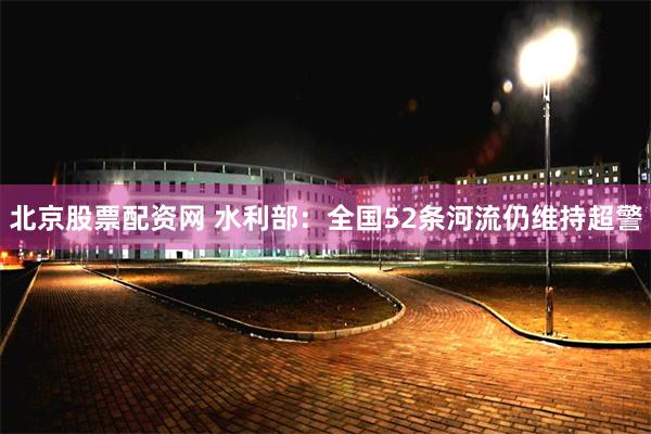 北京股票配资网 水利部：全国52条河流仍维持超警