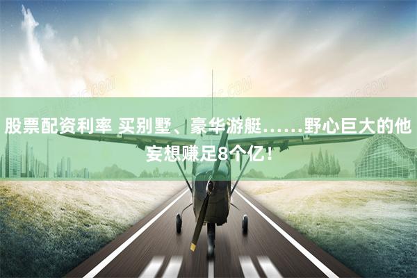 股票配资利率 买别墅、豪华游艇……野心巨大的他妄想赚足8个亿！