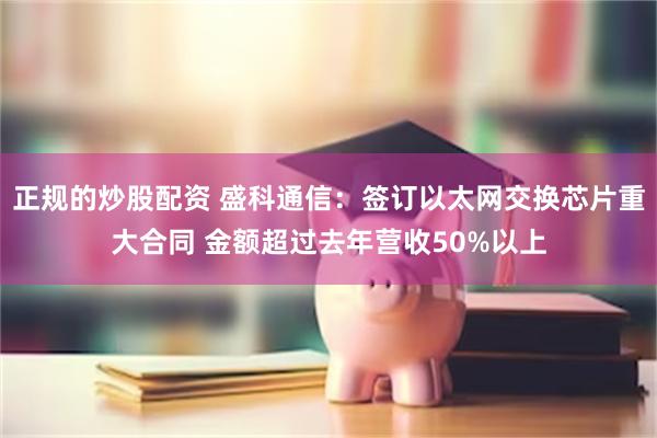 正规的炒股配资 盛科通信：签订以太网交换芯片重大合同 金额超过去年营收50%以上