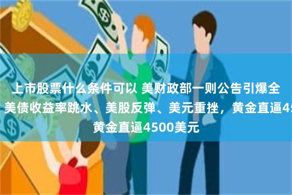上市股票什么条件可以 美财政部一则公告引爆全球市场！美债收益率跳水、美股反弹、美元重挫，黄金直逼4500美元