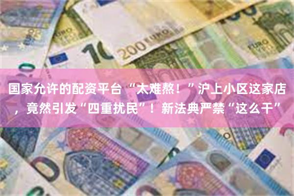 国家允许的配资平台 “太难熬！”沪上小区这家店，竟然引发“四重扰民”！新法典严禁“这么干”