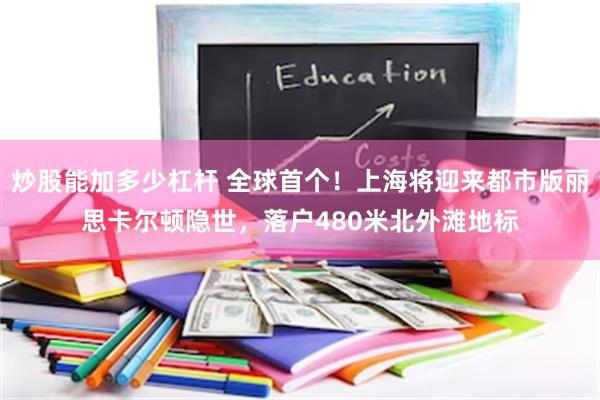 炒股能加多少杠杆 全球首个！上海将迎来都市版丽思卡尔顿隐世，落户480米北外滩地标