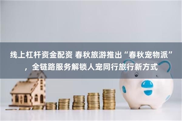 线上杠杆资金配资 春秋旅游推出“春秋宠物派”，全链路服务解锁人宠同行旅行新方式
