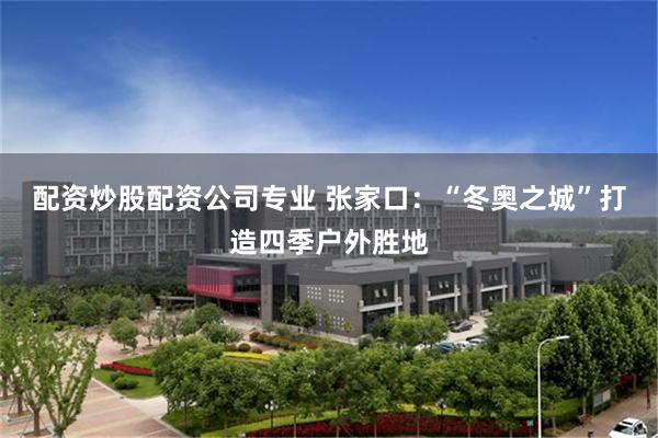 配资炒股配资公司专业 张家口：“冬奥之城”打造四季户外胜地