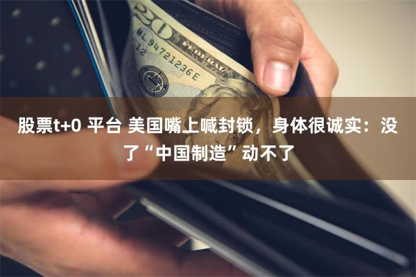 股票t+0 平台 美国嘴上喊封锁，身体很诚实：没了“中国制造”动不了
